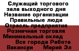 Служащий торгового зала выходного дня › Название организации ­ Правильные люди › Отрасль предприятия ­ Розничная торговля › Минимальный оклад ­ 30 000 - Все города Работа » Вакансии   . Марий Эл респ.,Йошкар-Ола г.